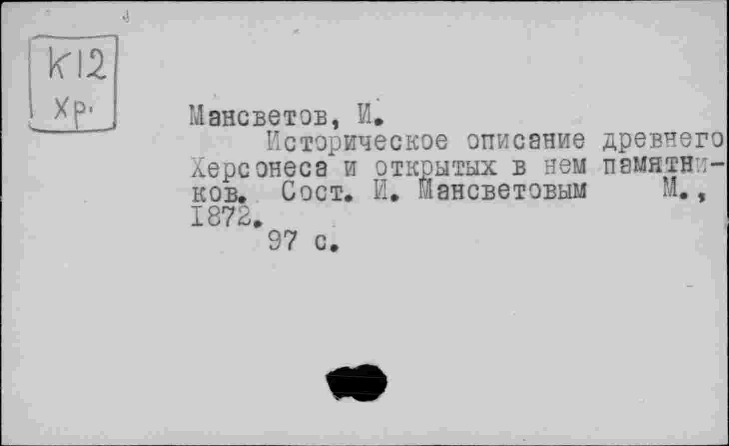 ﻿im
Мансветов, И.
Историческое описание древнего Херсонеса и открытых в нем памятников. Сост. И. Йансветовым м., 1872.
97 с.